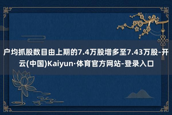 户均抓股数目由上期的7.4万股增多至7.43万股-开云(中国)Kaiyun·体育官方网站-登录入口