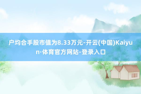 户均合手股市值为8.33万元-开云(中国)Kaiyun·体育官方网站-登录入口