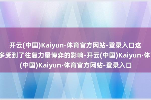 开云(中国)Kaiyun·体育官方网站-登录入口这也使得市集的波动更多受到了往复力量博弈的影响-开云(中国)Kaiyun·体育官方网站-登录入口