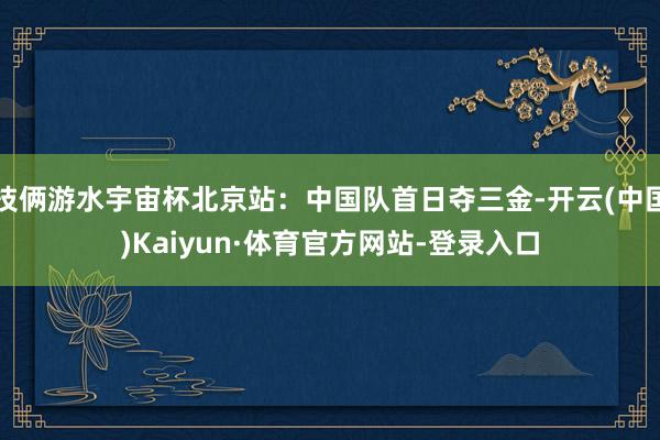 技俩游水宇宙杯北京站：中国队首日夺三金-开云(中国)Kaiyun·体育官方网站-登录入口