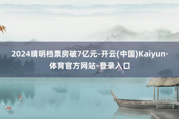 2024晴明档票房破7亿元-开云(中国)Kaiyun·体育官方网站-登录入口