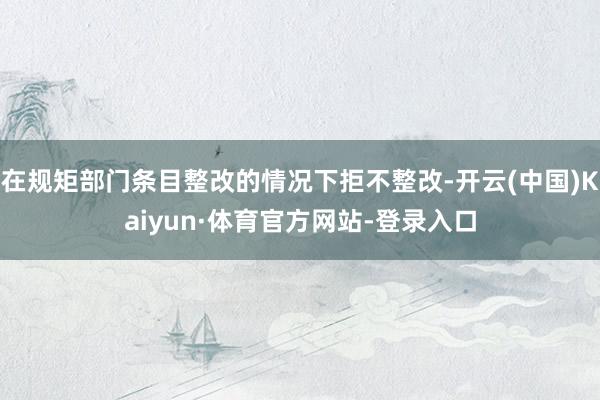 在规矩部门条目整改的情况下拒不整改-开云(中国)Kaiyun·体育官方网站-登录入口