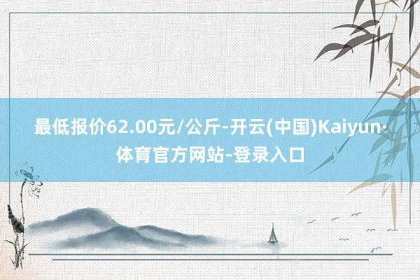 最低报价62.00元/公斤-开云(中国)Kaiyun·体育官方网站-登录入口