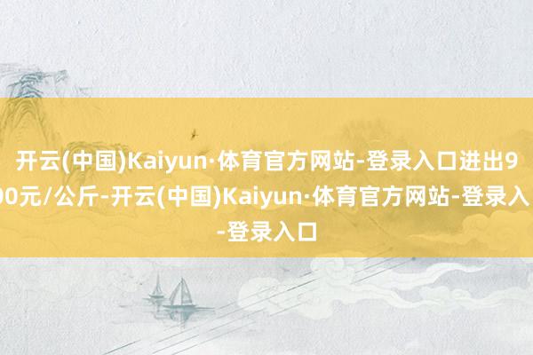 开云(中国)Kaiyun·体育官方网站-登录入口进出9.00元/公斤-开云(中国)Kaiyun·体育官方网站-登录入口