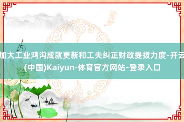 加大工业鸿沟成就更新和工夫纠正财政提拔力度-开云(中国)Kaiyun·体育官方网站-登录入口