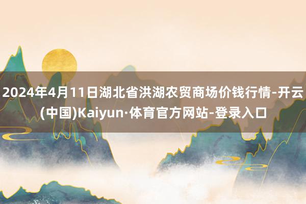 2024年4月11日湖北省洪湖农贸商场价钱行情-开云(中国)Kaiyun·体育官方网站-登录入口