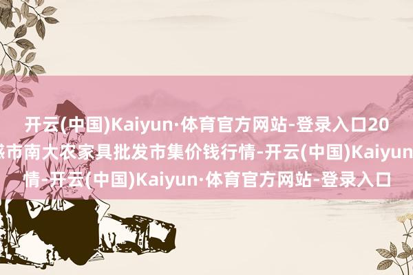 开云(中国)Kaiyun·体育官方网站-登录入口2024年4月11日湖北省孝感市南大农家具批发市集价钱行情-开云(中国)Kaiyun·体育官方网站-登录入口