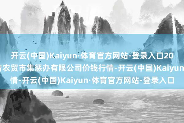 开云(中国)Kaiyun·体育官方网站-登录入口2024年4月11日湖北四季青农贸市集惩办有限公司价钱行情-开云(中国)Kaiyun·体育官方网站-登录入口