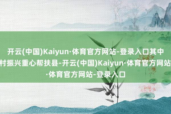 开云(中国)Kaiyun·体育官方网站-登录入口其中21个是乡村振兴重心帮扶县-开云(中国)Kaiyun·体育官方网站-登录入口