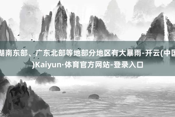 湖南东部、广东北部等地部分地区有大暴雨-开云(中国)Kaiyun·体育官方网站-登录入口