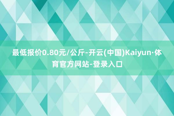 最低报价0.80元/公斤-开云(中国)Kaiyun·体育官方网站-登录入口