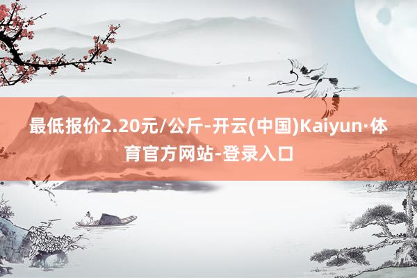 最低报价2.20元/公斤-开云(中国)Kaiyun·体育官方网站-登录入口