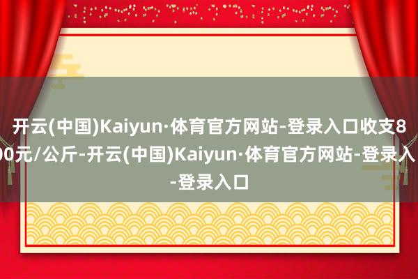 开云(中国)Kaiyun·体育官方网站-登录入口收支8.00元/公斤-开云(中国)Kaiyun·体育官方网站-登录入口