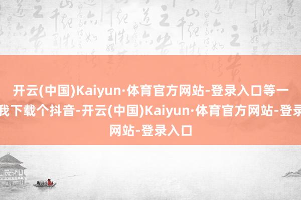 开云(中国)Kaiyun·体育官方网站-登录入口等一忽儿我下载个抖音-开云(中国)Kaiyun·体育官方网站-登录入口