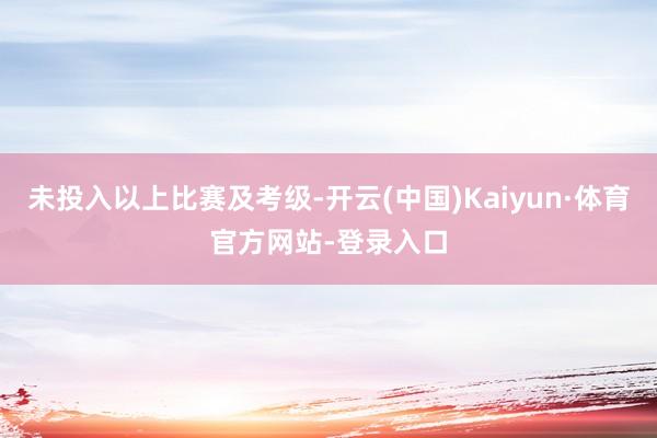 未投入以上比赛及考级-开云(中国)Kaiyun·体育官方网站-登录入口