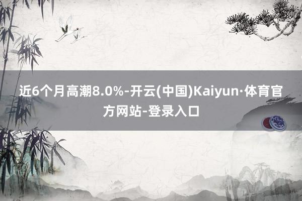 近6个月高潮8.0%-开云(中国)Kaiyun·体育官方网站-登录入口