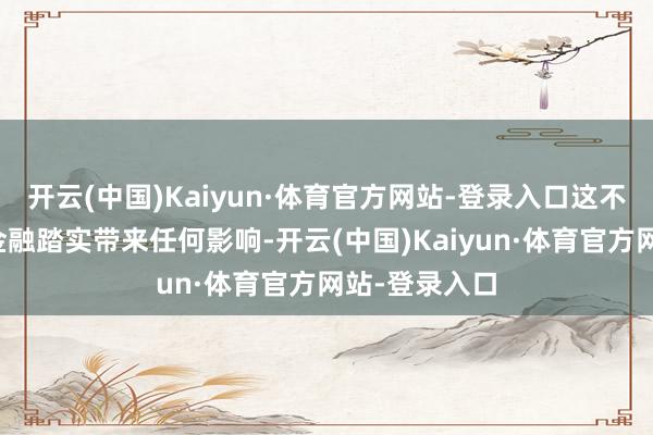 开云(中国)Kaiyun·体育官方网站-登录入口这不会对咱们的金融踏实带来任何影响-开云(中国)Kaiyun·体育官方网站-登录入口