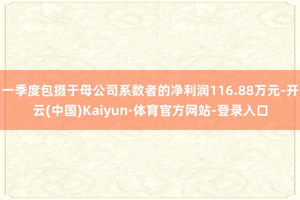 一季度包摄于母公司系数者的净利润116.88万元-开云(中国)Kaiyun·体育官方网站-登录入口