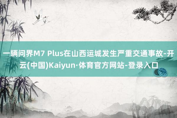 一辆问界M7 Plus在山西运城发生严重交通事故-开云(中国)Kaiyun·体育官方网站-登录入口