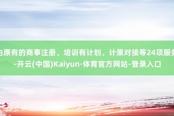 由原有的商事注册、培训有计划、计策对接等24项服务-开云(中国)Kaiyun·体育官方网站-登录入口