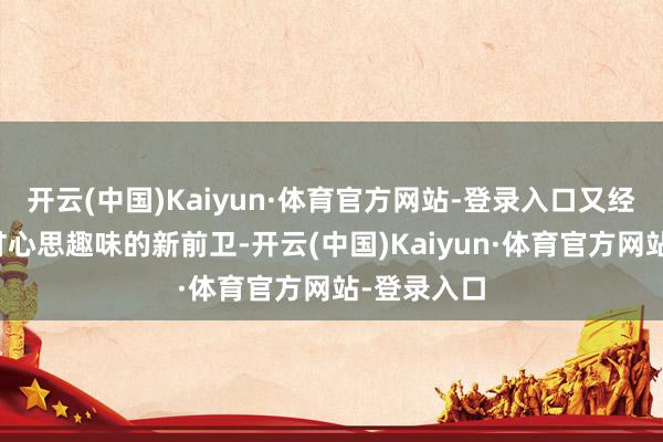 开云(中国)Kaiyun·体育官方网站-登录入口又经济实惠充甘心思趣味的新前卫-开云(中国)Kaiyun·体育官方网站-登录入口