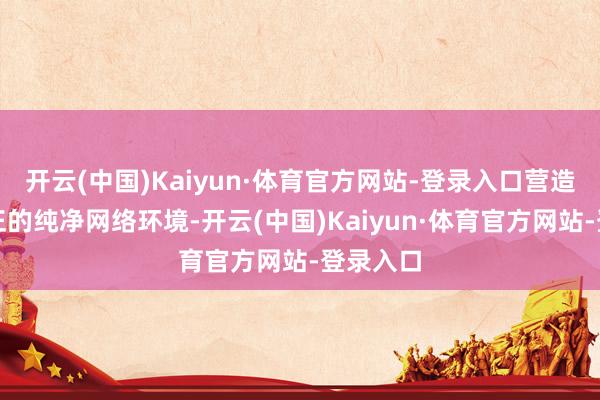 开云(中国)Kaiyun·体育官方网站-登录入口营造风清气正的纯净网络环境-开云(中国)Kaiyun·体育官方网站-登录入口