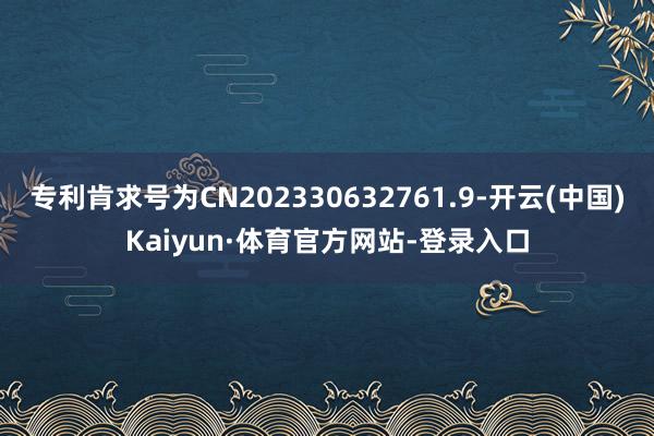 专利肯求号为CN202330632761.9-开云(中国)Kaiyun·体育官方网站-登录入口