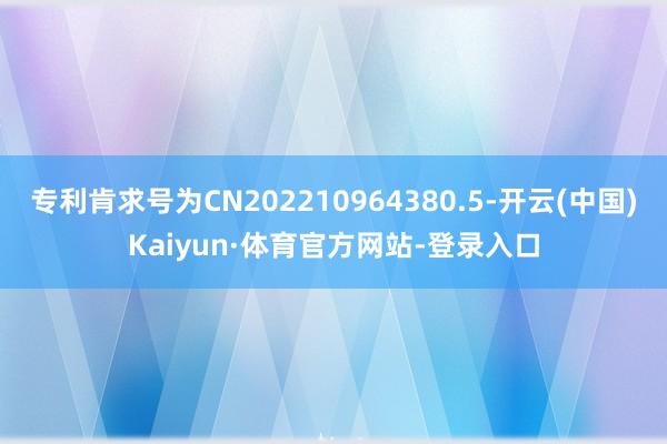 专利肯求号为CN202210964380.5-开云(中国)Kaiyun·体育官方网站-登录入口