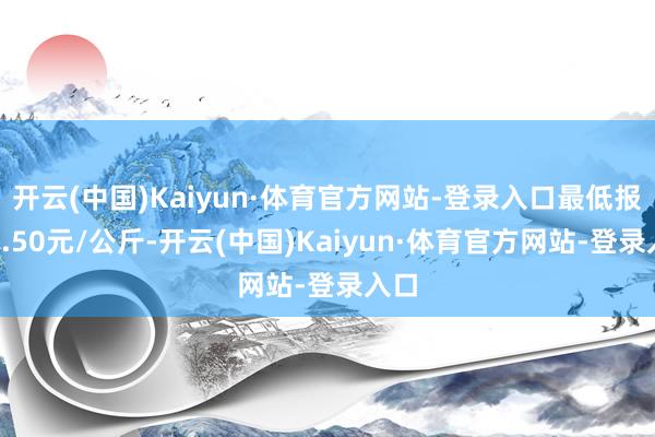 开云(中国)Kaiyun·体育官方网站-登录入口最低报价2.50元/公斤-开云(中国)Kaiyun·体育官方网站-登录入口