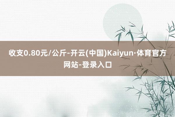 收支0.80元/公斤-开云(中国)Kaiyun·体育官方网站-登录入口