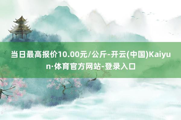 当日最高报价10.00元/公斤-开云(中国)Kaiyun·体育官方网站-登录入口