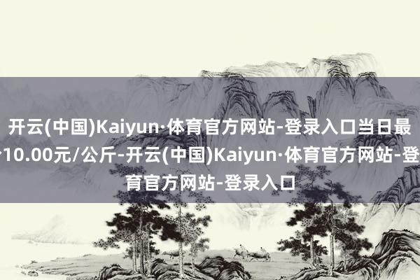 开云(中国)Kaiyun·体育官方网站-登录入口当日最高报价10.00元/公斤-开云(中国)Kaiyun·体育官方网站-登录入口