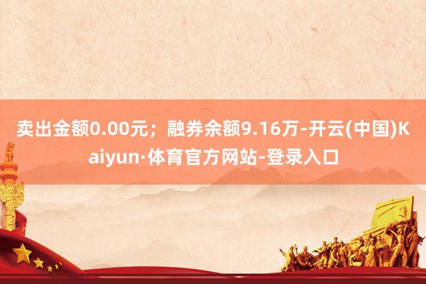 卖出金额0.00元；融券余额9.16万-开云(中国)Kaiyun·体育官方网站-登录入口