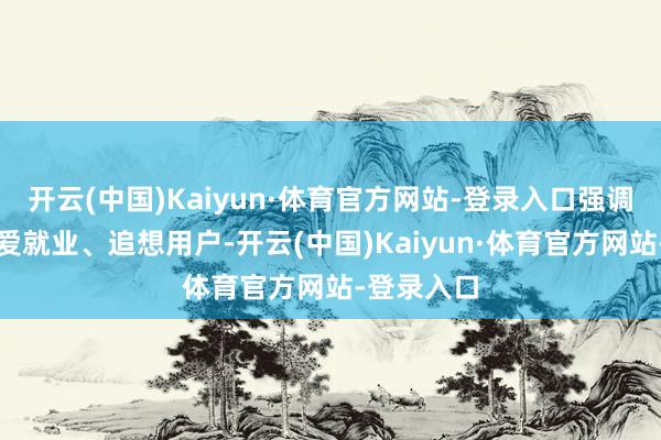 开云(中国)Kaiyun·体育官方网站-登录入口强调廉价、深爱就业、追想用户-开云(中国)Kaiyun·体育官方网站-登录入口