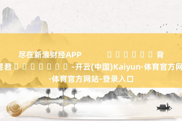 尽在新浪财经APP            						背负裁剪：卢昱君 							-开云(中国)Kaiyun·体育官方网站-登录入口