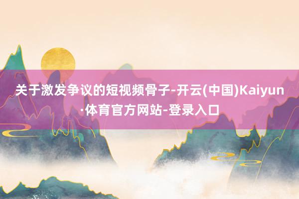 关于激发争议的短视频骨子-开云(中国)Kaiyun·体育官方网站-登录入口