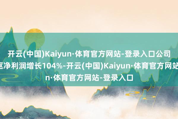 开云(中国)Kaiyun·体育官方网站-登录入口公司第一季中枢净利润增长104%-开云(中国)Kaiyun·体育官方网站-登录入口