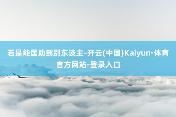 若是能匡助到别东谈主-开云(中国)Kaiyun·体育官方网站-登录入口