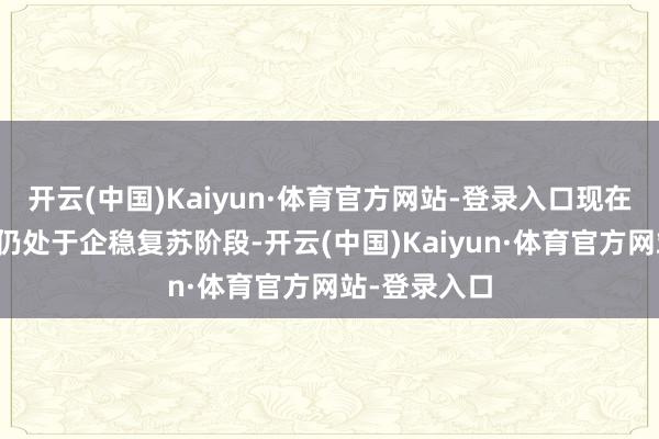 开云(中国)Kaiyun·体育官方网站-登录入口现在房地产阛阓仍处于企稳复苏阶段-开云(中国)Kaiyun·体育官方网站-登录入口