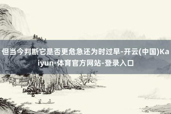 但当今判断它是否更危急还为时过早-开云(中国)Kaiyun·体育官方网站-登录入口