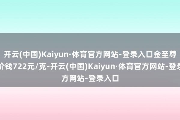 开云(中国)Kaiyun·体育官方网站-登录入口金至尊黄金价钱722元/克-开云(中国)Kaiyun·体育官方网站-登录入口