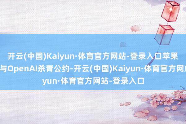 开云(中国)Kaiyun·体育官方网站-登录入口苹果公司已接近与OpenAI杀青公约-开云(中国)Kaiyun·体育官方网站-登录入口