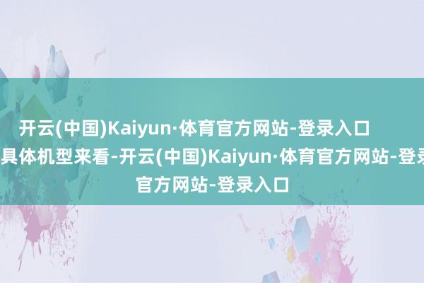 开云(中国)Kaiyun·体育官方网站-登录入口                具体机型来看-开云(中国)Kaiyun·体育官方网站-登录入口