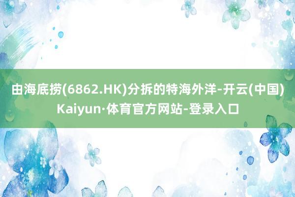 由海底捞(6862.HK)分拆的特海外洋-开云(中国)Kaiyun·体育官方网站-登录入口