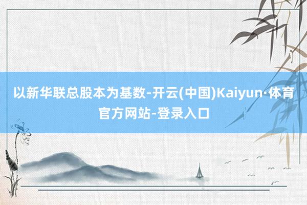 以新华联总股本为基数-开云(中国)Kaiyun·体育官方网站-登录入口