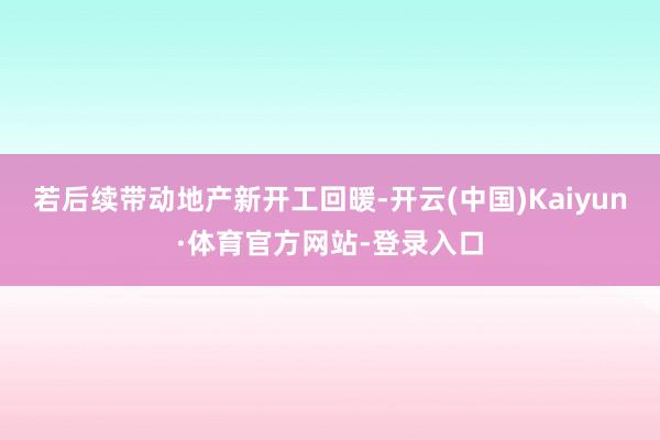 若后续带动地产新开工回暖-开云(中国)Kaiyun·体育官方网站-登录入口