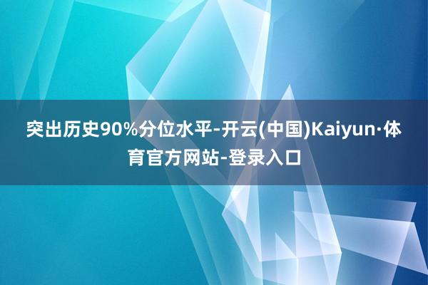 突出历史90%分位水平-开云(中国)Kaiyun·体育官方网站-登录入口