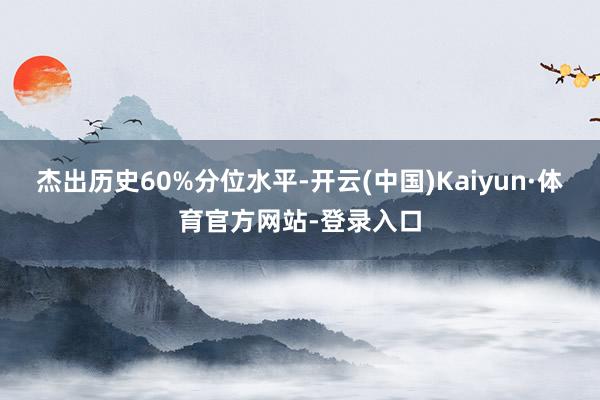 杰出历史60%分位水平-开云(中国)Kaiyun·体育官方网站-登录入口