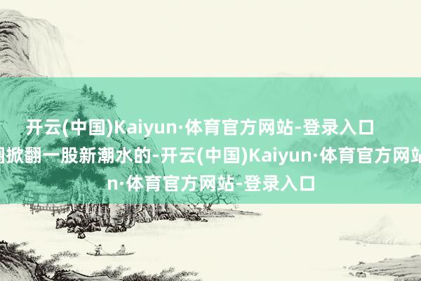 开云(中国)Kaiyun·体育官方网站-登录入口        在先锋圈掀翻一股新潮水的-开云(中国)Kaiyun·体育官方网站-登录入口