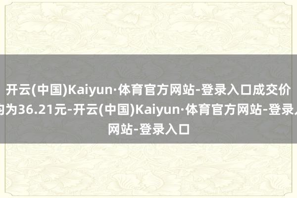 开云(中国)Kaiyun·体育官方网站-登录入口成交价钱均为36.21元-开云(中国)Kaiyun·体育官方网站-登录入口